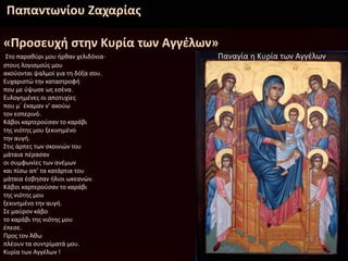 Παπαντωνίου Ζαχαρίας
«Προσευχή στην Κυρία των Αγγέλων»
Στο παραθύρι μου ήρθαν χελιδόνια-
στους λογισμούς μου
ακούονται ψαλμοί για τη δόξα σου.
Ευχαριστώ την καταστροφή
που με ύψωσε ως εσένα.
Ευλογημένες οι αποτυχίες
που μ΄ έκαμαν ν’ ακούω
τον εσπερινό.
Κάβοι καρτερούσαν το καράβι
της νιότης μου ξεκινημένο
την αυγή.
Στις άρπες των σκοινιών του
μάταια πέρασαν
οι συμφωνίες των ανέμων
και πίσω απ’ τα κατάρτια του
μάταια έσβησαν ήλιοι ωκεανών.
Κάβοι καρτερούσαν το καράβι
της νιότης μου
ξεκινημένο την αυγή.
Σε μαύρον κάβο
το καράβι της νιότης μου
έπεσε.
Προς τον Άθω
πλέουν τα συντρίματά μου.
Κυρία των Αγγέλων !
Παναγία η Κυρία των Αγγέλων
 