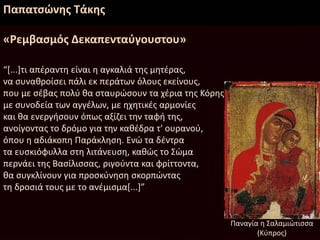 Παπατσώνης Τάκης
«Ρεμβασμός Δεκαπενταύγουστου»
“[...]τι απέραντη είναι η αγκαλιά της μητέρας,
να συναθροίσει πάλι εκ περάτων όλους εκείνους,
που με σέβας πολύ θα σταυρώσουν τα χέρια της Κόρης
με συνοδεία των αγγέλων, με ηχητικές αρμονίες
και θα ενεργήσουν όπως αξίζει την ταφή της,
ανοίγοντας το δρόμο για την καθέδρα τ' ουρανού,
όπου η αδιάκοπη Παράκληση. Ενώ τα δέντρα
τα ευσκιόφυλλα στη λιτάνευση, καθώς το Σώμα
περνάει της Βασίλισσας, ριγούντα και φρίττοντα,
θα συγκλίνουν για προσκύνηση σκορπώντας
τη δροσιά τους με το ανέμισμα[...]”
Παναγία η Σαλαμιώτισσα
(Κύπρος)
 