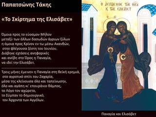 Παπατσώνης Τάκης
«Το Σκίρτημα της Ελισάβετ»
Όμοια προς το εύοσμον Μήλον
μεταξύ των άλλων δασωδών άγριων ξύλων
η όμοια προς Κρίνον εν τω μέσω Ακανθών,
στην φλέγουσα ζέστη του Ιουνίου.
Διάβηκε εχτάσεις ανηφορικές
και ανέβη στο Όρος η Παναγία,
να ιδεί την Ελισάβετ.
…………………………………………………………………………
Τρεις μήνες έμεινεν η Παναγία στη θεϊκή ερημιά,
στο αγροτικό σπίτι του Ζαχαρία,
μέσα της κλείνουσα όλο και ταπείνωσην,
όλο και αγάπη κι' επουράνιο θάμπος,
το Λόγο τον αχώρετο,
το Σύμπαν το δημιουργικό,
τον Άρχοντα των Αγγέλων.
Παναγία και Ελισάβετ
 