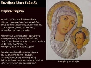 Πεντζίκης Νίκος Γαβριήλ
«Προσκύνημα»
Kι' είδες, η Kόρη, του λαού την πίστιν,
είδες και την πτωχείαν κι' ευσπλαχνίσθης,
όπως, το πάλαι, είχε σπλαχνισθεί ο Yιός σου
τους προγόνους του ίδιου του λαού,
ως πρόβατα μη έχοντα ποιμένα.
Kι άρχισες να γιατρεύεις τους αρρώστους
και να γιατρεύεις τους δαιμονισμένους,
(που ήρχετο ώρα κι' εις τους τοίχους εχτυπώντο
με φοβερόν συγκλονισμόν).
Kι άρχισες, θεία, να θαυματουργείς.
Kι η χάρη σου ξαπλώθηκε ως τα πέρατα
του ειρηνικού νησιού της Σκιάθου,
ω Παναγία μου, Kόρη Πάναγνη, Kαλή.
Kι ίσως να φτάσει κι ως εμένα και ν' απλώσει
γαλήνη στην ψυχή μου την αμαρτωλή.
Παναγία η Βαρνάκοβα
 