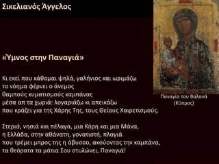 Σικελιανός Άγγελος
«Ύμνος στην Παναγιά»
Κι εκεί που κάθομαι ψηλά, γαλήνιος και ωριμάζω
το νόημα φέρνει ο άνεμος
θαμπούς κυματισμούς καμπάνας
μέσα απ τα χωριά: λογαριάζω κι απεικάζω
που κράζει για της Χάρης Της, τους Θείους Χαιρετισμούς.
Στεριά, νησιά και πέλαγα, μια Κόρη και μια Μάνα,
η Ελλάδα, στην αθάνατη, γονατιστή, πλαγιά
που τρέμει μπρος της η άβυσσο, ακούοντας την καμπάνα,
τα θεόρατα τα μάτια Σου στυλώνει, Παναγιά!
Παναγία του Βαλανά
(Κύπρος)
 