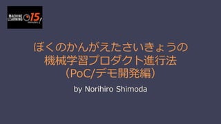 ぼくのかんがえたさいきょうの
機械学習プロダクト進⾏行行法
（PoC/デモ開発編）
by  Norihiro Shimoda
 