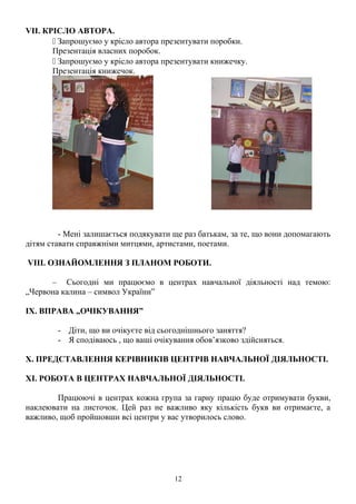 VII. КРІСЛО АВТОРА.
 Запрошуємо у крісло автора презентувати поробки.
Презентація власних поробок.
 Запрошуємо у крісло автора презентувати книжечку.
Презентація книжечок.
- Мені залишається подякувати ще раз батькам, за те, що вони допомагають
дітям ставати справжніми митцями, артистами, поетами.
VIII. ОЗНАЙОМЛЕННЯ З ПЛАНОМ РОБОТИ.
– Сьогодні ми працюємо в центрах навчальної діяльності над темою:
„Червона калина – символ України”
ІХ. ВПРАВА „ОЧІКУВАННЯ”
- Діти, що ви очікуєте від сьогоднішнього заняття?
- Я сподіваюсь , що ваші очікування обов’язково здійсняться.
Х. ПРЕДСТАВЛЕННЯ КЕРІВНИКІВ ЦЕНТРІВ НАВЧАЛЬНОЇ ДІЯЛЬНОСТІ.
ХІ. РОБОТА В ЦЕНТРАХ НАВЧАЛЬНОЇ ДІЯЛЬНОСТІ.
Працюючі в центрах кожна група за гарну працю буде отримувати букви,
наклеювати на листочок. Цей раз не важливо яку кількість букв ви отримаєте, а
важливо, щоб пройшовши всі центри у вас утворилось слово.
12
 