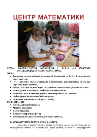 ТЕМА: РОЗВ’ЯЗУВАННЯ ПРИКЛАДІВ І ЗАДАЧ НА ВИВЧЕНІ
ВИПАДКИ ДОДАВАННЯ І ВІДНІМАННЯ
МЕТА:
• Закріпити знання таблиці додавання і віднімання на 2, 3 ... 9 з переходом
через десяток;
• + / - круглих чисел, додавання і віднімання двохцифрових чисел без
переходу через десяток,
• вчити складати та розв’язувати задачі на знаходження третього доданка;
• розв’язування завдання з логічним навантаженням,
• удосконалювати навички роботи з геометричним матеріалом;
• вміння розв’язувати магічні квадрати;
• розвивати мислення дітей, увагу, логіку.
ОБЛАДНАННЯ:
• Сигнальні картки (віяло);
• Магічні квадрати;
• Схеми завдань;
• Набір геометричних фігур;
• Ілюстрації малюнків калини до усного рахунку.
1. ОГОЛОШЕННЯ ТЕМИ І МЕТИ ЗАНЯТТЯ.
– Сьогодні в математичному центрі ми будемо розв’язувати приклади на
застосування таблиць +/- з переходом через десяток, а також +/- двоцифрових
13
 