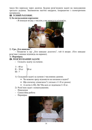 чисел без переходу через десяток. Будемо розв’язувати задачі на знаходження
третього доданка. Заповнюємо магічні квадрати, попрацюємо з геометричним
матеріалом.
2. УСНИЙ РАХУНОК .
1) За сигнальними картками:
- Я показую ягідку з числом, а ви записуєте відповідь.
2) Гра „Хто швидше”.
– Пограємо в гру „Хто швидше долетить”, той й виграє. (Хто швидше
розв’яже і напише відповідь на екранах).
3) Перевірка.
3. РОЗВ’ЯЗУВАННЯ ЗАДАЧІ.
- Складіть задачу за схемою.
І – 40 кг
ІІ – 30 кг 90 кг
ІІІ - ?
1) Складання задачі за схемою і числовими даними.
• Чи можемо зразу відповісти на питання в задачі?
• Що спочатку дізнаємось? ( скільки з І і ІІ кг разом)
• А потім (з ІІІ). Як? Від всіх кг віднімемо І і ІІ кг.
2) Розв’язок задач з коментуванням.
– Пояснення
– Самостійна робота
– Перевірка
14
 