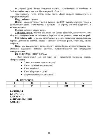 В Україні дуже багато сировини калини. Заготовляють ії особливо в
Західних областях, а також в Житомирській області.
Заготовляють: гілки, ягоди, кору, листя. Дуже широко застосовують в
народній медицині.
Кору, квітки – сушать.
Ягоди – заморожують, сушать в духовці при t 800
, сушать в темному місці у
розвішеному стані. Перетирають з цукром. І в сирому вигляді зберігають в
холодному місці.
Роблять варення, морси, желе...
З свіжого листя роблять сік, який має багато вітамінів, застосовують при
вірусних захворюваннях та зміцнюють імунітет після тривалих затяжних хвороб.
Сік свіжих ягід з медом використовують при застудних захворюваннях
верхніх дихальних шляхів; настої – швидко загоюють рани, сечогінне, знімає
набряки.
Кора має кровозупину, антисептичну, заспокійливу, судинозвужуючу дію.
Зменшує збудження нервової системи. Жаропонижаюче при простудних
захворюваннях.
3. ПІДСУМОК ( ПЕРЕВІРКА)
- Вже запам’ятали? Ось ми зараз це і перевіримо (кожному листок,
підкреслюють).
• З яких частин складається кущ?
• Чи всі суцвіття плодоносить?
• Коли зацвітає?
• Коли збирають ягідки?
• Як розповсюджується калина?
4. НАГОРОДИ.
І ІІ ІІІ IV V
С Р А НИ ІГ
1. СИМВОЛ
2. ГОРДІСТЬ
3. КРАСА
4. ЛІКУВАЛЬНИЦЯ
5. ОБЕРІГ
22
 