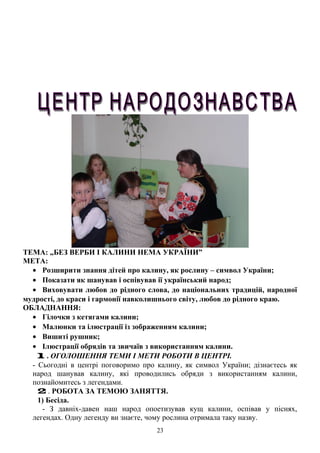 ТЕМА: „БЕЗ ВЕРБИ І КАЛИНИ НЕМА УКРАЇНИ”
МЕТА:
• Розширити знання дітей про калину, як рослину – символ України;
• Показати як шанував і оспівував ії український народ;
• Виховувати любов до рідного слова, до національних традицій, народної
мудрості, до краси і гармонії навколишнього світу, любов до рідного краю.
ОБЛАДНАННЯ:
• Гілочки з кетягами калини;
• Малюнки та ілюстрації із зображенням калини;
• Вишиті рушник;
• Ілюстрації обрядів та звичаїв з використанням калини.
1 . ОГОЛОШЕННЯ ТЕМИ І МЕТИ РОБОТИ В ЦЕНТРІ.
- Сьогодні в центрі поговоримо про калину, як символ України; дізнаєтесь як
народ шанував калину, які проводились обряди з використанням калини,
познайомитесь з легендами.
2 . РОБОТА ЗА ТЕМОЮ ЗАНЯТТЯ.
1) Бесіда.
- З давніх-давен наш народ опоетизував кущ калини, оспівав у піснях,
легендах. Одну легенду ви знаєте, чому рослина отримала таку назву.
23
 