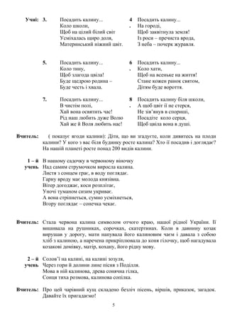 Учні: 3. Посадить калину...
Коло школи,
Щоб на цілий білий світ
Усміхалась щиро доля,
Материнський ніжний цвіт.
4
.
Посадить калину...
На городі,
Щоб заквітнула земля!
Із роси – пречиста врода,
З неба – почерк журавля.
5. Посадить калину...
Коло тину,
Щоб злагода цвіла!
Буде щедрою родина –
Буде честь і хвала.
6
.
Посадить калину...
Коло хати,
Щоб на всеньке на життя!
Стане кожен ранок святом,
Дітям буде вороття.
7. Посадить калину...
В чистім полі,
Хай вона освятить час!
Рід наш любить дуже Волю
Хай же й Воля любить нас!
8
.
Посадить калину біля школи,
А щоб цвіт ії не стерся,
Не зів’янув в спориші,
Посадіте коло серця,
Щоб цвіла вона в душі.
Вчитель: ( показує ягоди калини): Діти, що ви згадуєте, коли дивитесь на плоди
калини? У кого з вас біля будинку росте калина? Хто ії посадив і доглядає?
На нашій планеті росте понад 200 видів калини.
1 – й
учень
В нашому садочку в червоному віночку
Над самим струмочком виросла калина.
Листя з сонцем грає, в воду поглядає.
Гарну вроду має молода князівна.
Вітер догоджає, коси розплітає,
Уночі туманом сизим укриває.
А вона стріпнеться, сумно усміхнеться,
Вгору поглядає – сонечка чекає.
Вчитель: Стала червона калина символом отчого краю, нашої рідної України. Ії
вишивала на рушниках, сорочках, скатертинах. Коли в давнину козак
вирушав у дорогу, мати напувала його калиновим чаєм і давала з собою
хліб з калиною, а наречена прикріплювала до коня гілочку, щоб нагадувала
козакові домівку, матір, кохану, його рідну мову.
2 – й
учень
Солов’ї на калині, на калині зозуля,
Через гори й долини лине пісня з Поділля.
Мова в ній калинова, древа сонячна гілка,
Сонця тиха розмова, калинова сопілка.
Вчитель: Про цей чарівний кущ складено безліч пісень, віршів, приказок, загадок.
Давайте їх пригадаємо!
5
 