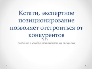 Кстати, экспертное
позиционирование
позволяет отстроиться от
конкурентов
особенно в узкоспециализированных сегментах
 