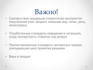 Важно!
• Соответствие продавцов стереотипам восприятия
покупателей (пол, возраст, внешний вид, голос, речь,
аксессуары)
• Отработанные стандарты поведения в ситуациях,
когда экспертность ставится под вопрос
• Протестированные стандарты экспертных продаж,
учитывающие цикл принятия решения
• Вера в продукт
 