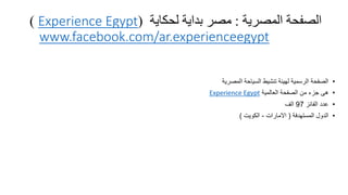 ‫المصرية‬ ‫الصفحة‬:‫لحكاية‬ ‫بداية‬ ‫مصر‬(Experience Egypt)
www.facebook.com/ar.experienceegypt
•‫المصرية‬ ‫السياحة‬ ‫تنشيط‬ ‫لهيئة‬ ‫الرسمية‬ ‫الصفحة‬
•‫العالمية‬ ‫الصفحة‬ ‫من‬ ‫جزء‬ ‫هى‬Experience Egypt
•‫الفانز‬ ‫عدد‬97‫الف‬
•‫المستهدفة‬ ‫الدول‬(‫االمارات‬-‫الكويت‬)
 