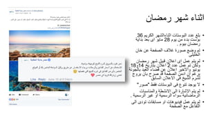 ‫رمضان‬ ‫شهر‬ ‫اثناء‬
•‫الكريم‬ ‫اثناءالشهر‬ ‫البوستات‬ ‫عدد‬ ‫بلغ‬36
‫يوم‬ ‫من‬ َ‫ء‬‫بد‬ ‫بوست‬28‫بداية‬ ‫بعد‬ ‫اى‬ ‫مايو‬
‫بيوم‬ ‫رمضان‬.
•‫خان‬ ‫عن‬ ‫الصفحة‬ ‫غالف‬ ‫صورة‬ ‫وضع‬ ‫تم‬
‫الخليلى‬
•‫رمضان‬ ‫شهر‬ ‫قبيل‬ ‫اعالن‬ ‫اى‬ ‫عمل‬ ‫يتم‬ ‫لم‬
‫عدد‬ ‫عمل‬ ‫تم‬ ‫ولكن‬2‫بتاريخ‬ ‫اعالن‬14‫و‬18
‫بال‬ ‫العيد‬ ‫قضاء‬ ‫عن‬ ‫اعالن‬ ‫واالخير‬ ‫يونيو‬‫جونة‬
‫يروج‬ ‫بان‬ ‫صرح‬ ‫قد‬ ‫الصفحة‬ ‫ادمن‬ ‫ان‬ ‫برغم‬
‫السابق‬ ‫االعالن‬ ‫فى‬ ‫الشيخ‬ ‫لشرم‬
•‫فقط‬ ‫البوستات‬ ‫فى‬ ‫تنوع‬ ‫يوجد‬ ‫ال‬"‫صو‬‫ر‬"
•‫والمناسبات‬ ‫االنشطة‬ ‫الى‬ ‫االشارة‬ ‫يتم‬ ‫لم‬
‫الرسمي‬ ‫غير‬ ‫او‬ ‫الرسمية‬ ‫سواء‬ ‫الرماضانية‬‫ة‬.
•‫ا‬ ‫تودى‬ ‫مسابقات‬ ‫او‬ ‫فيديوهات‬ ‫عمل‬ ‫يتم‬ ‫لم‬‫لى‬
‫الصفحة‬ ‫مع‬ ‫التفاعل‬
 