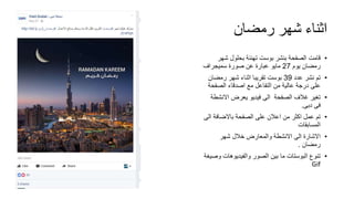 ‫رمضان‬ ‫شهر‬ ‫اثناء‬
•‫ش‬ ‫بحلول‬ ‫تهنئة‬ ‫بوست‬ ‫بنشر‬ ‫الصفحة‬ ‫قامت‬‫هر‬
‫يوم‬ ‫رمضان‬27‫سميجراف‬ ‫صورة‬ ‫عن‬ ‫عبارة‬ ‫مايو‬
•‫عدد‬ ‫نشر‬ ‫تم‬39‫رمضا‬ ‫شهر‬ ‫اثناء‬ ‫تقريبا‬ ‫بوست‬‫ن‬
‫الصف‬ ‫اصدقاء‬ ‫مع‬ ‫التفاعل‬ ‫من‬ ‫عالية‬ ‫درجة‬ ‫على‬‫حة‬
•‫االن‬ ‫يعرض‬ ‫فيديو‬ ‫الى‬ ‫الصفحة‬ ‫غالف‬ ‫تغير‬‫شطة‬
‫دبى‬ ‫فى‬.
•‫باالضاف‬ ‫الصفحة‬ ‫على‬ ‫اعالن‬ ‫من‬ ‫اكثر‬ ‫عمل‬ ‫تم‬‫الى‬ ‫ة‬
‫المسابقات‬
•‫شهر‬ ‫خالل‬ ‫والمعارض‬ ‫االنشطة‬ ‫الى‬ ‫االشارة‬
‫رمضان‬.
•‫والفيديوهات‬ ‫الصور‬ ‫بين‬ ‫ما‬ ‫البوستات‬ ‫تنوع‬‫وصيغة‬
Gif
 