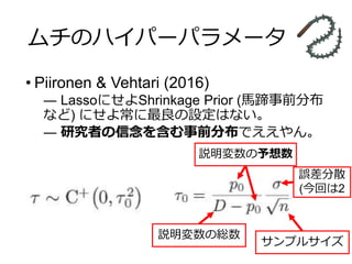 ムチのハイパーパラメータ
• Piironen & Vehtari (2016)
― LassoにせよShrinkage Prior (馬蹄事前分布
など) にせよ常に最良の設定はない。
― 研究者の信念を含む事前分布でええやん。
説明変数の予想数
説明変数の総数
サンプルサイズ
誤差分散
(今回は2
 