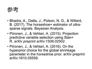 参考
• Bhadra, A., Datta, J., Polson, N. G., & Willard,
B. (2017). The horseshoe+ estimator of ultra-
sparse signals. Bayesian Analysis.
• Piironen, J., & Vehtari, A. (2015). Projection
predictive variable selection using Stan+
R. arXiv preprint arXiv:1508.02502.
• Piironen, J., & Vehtari, A. (2016). On the
hyperprior choice for the global shrinkage
parameter in the horseshoe prior. arXiv preprint
arXiv:1610.05559.
 