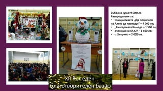 XII Коледен
благотворителен базар
Събрана сума: 9 000 лв
Разпределени за:
• Инициативата „Да помогнем
на Алекс да проходи“ – 4 000 лв;
• „Българската Коледа – 1 500 лв;
• Ученици на 54.СУ – 1 500 лв;
• с. Хитрино – 2 000 лв.
 
