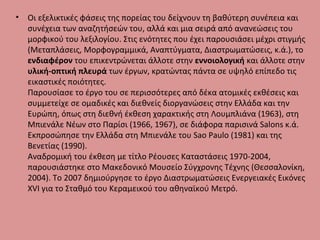 • Οι εξελικτικές φάσεις της πορείας του δείχνουν τη βαθύτερη συνέπεια και
συνέχεια των αναζητήσεών του, αλλά και μια σειρά από ανανεώσεις του
μορφικού του λεξιλογίου. Στις ενότητες που έχει παρουσιάσει μέχρι στιγμής
(Μεταπλάσεις, Μορφογραμμικά, Αναπτύγματα, Διαστρωματώσεις, κ.ά.), το
ενδιαφέρον του επικεντρώνεται άλλοτε στην εννοιολογική και άλλοτε στην
υλική-οπτική πλευρά των έργων, κρατώντας πάντα σε υψηλό επίπεδο τις
εικαστικές ποιότητες.
Παρουσίασε το έργο του σε περισσότερες από δέκα ατομικές εκθέσεις και
συμμετείχε σε ομαδικές και διεθνείς διοργανώσεις στην Ελλάδα και την
Ευρώπη, όπως στη διεθνή έκθεση χαρακτικής στη Λουμπλιάνα (1963), στη
Μπιενάλε Νέων στο Παρίσι (1966, 1967), σε διάφορα παρισινά Salons κ.ά.
Εκπροσώπησε την Ελλάδα στη Μπιενάλε του Sao Paulo (1981) και της
Βενετίας (1990).
Αναδρομική του έκθεση με τίτλο Ρέουσες Καταστάσεις 1970-2004,
παρουσιάστηκε στο Μακεδονικό Μουσείο Σύγχρονης Τέχνης (Θεσσαλονίκη,
2004). Το 2007 δημιούργησε το έργο Διαστρωματώσεις Ενεργειακές Εικόνες
ΧVΙ για το Σταθμό του Κεραμεικού του αθηναϊκού Μετρό.
 