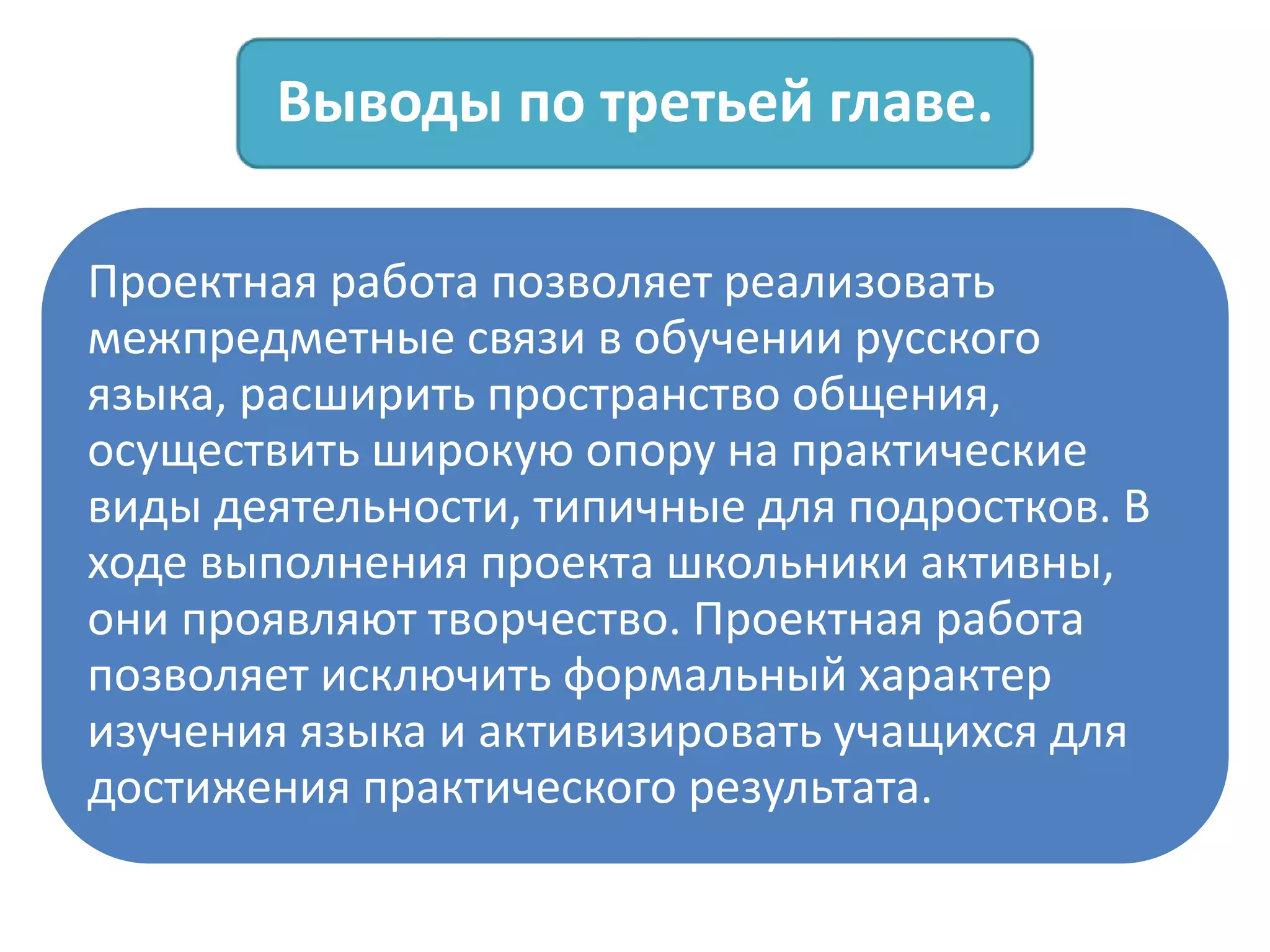 Выводы по третьей главе.
Проектная работа позволяет реализовать
межпредметные связи в обучении русского
языка, расширить пространство общения,
осуществить широкую опору на практические
виды деятельности, типичные для подростков. В
ходе выполнения проекта школьники активны,
они проявляют творчество. Проектная работа
позволяет исключить формальный характер
изучения языка и активизировать учащихся для
достижения практического результата.
 