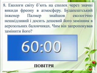 8. Екологи світу б’ють на сполох через значні
викиди фреону в атмосферу. Будапештський
інженер Палмер знайшов екологічно
нешкідливий і досить дешевий його замінник в
аерозольних балончиках. Чим він запропонував
замінити його?
ПОВІТРЯ
 
