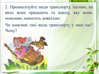 2. Проаналізуйте види транспорту, паливо, на
яких вони працюють та шкоду, яку вони,
можливо, наносять довкіллю.
Чи можливі такі види транспорту у наш час?
Чому?
 