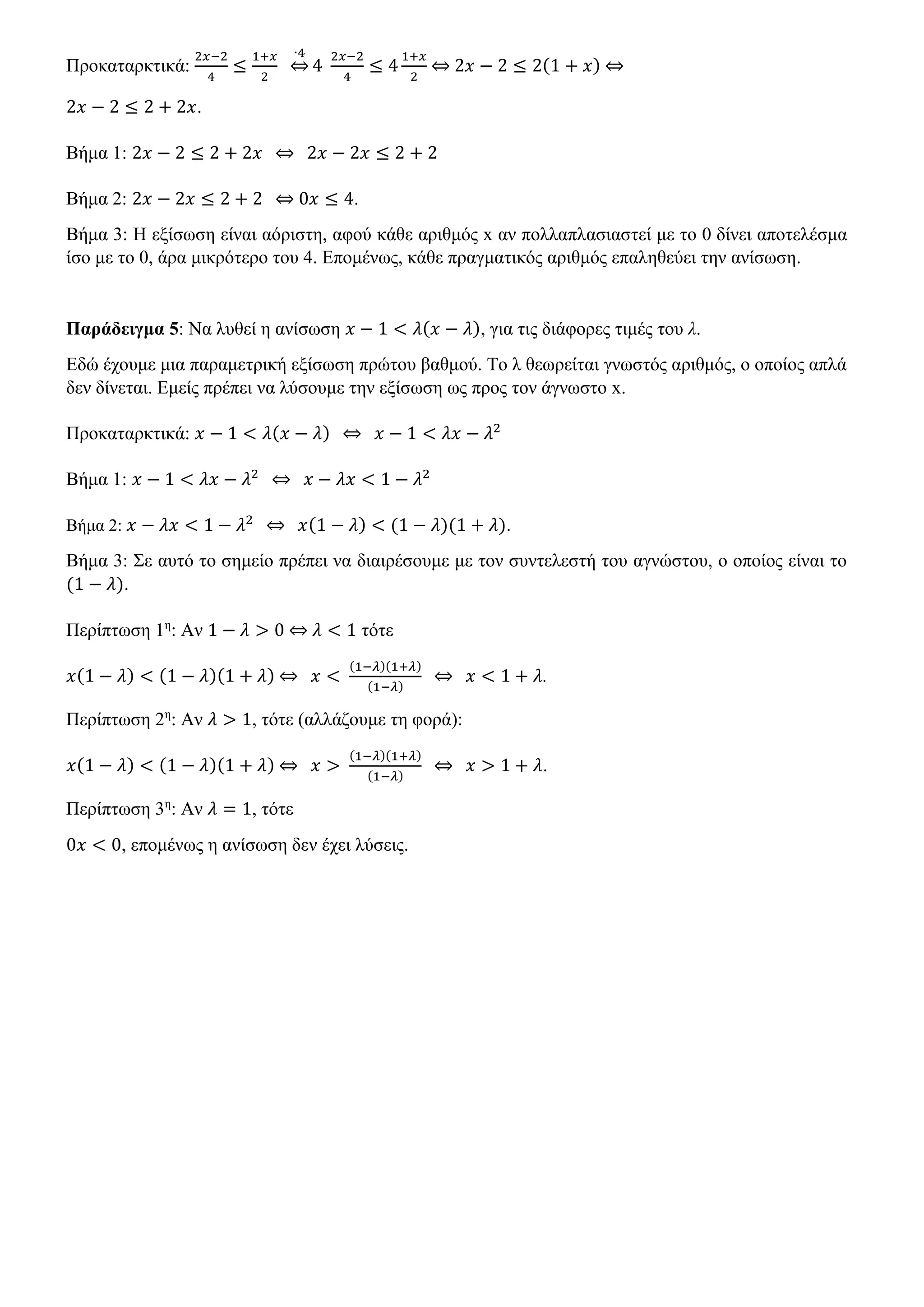 Προκαταρκτικά:
2𝑥−2
4
≤
1+𝑥
2
∙4
⇔ 4
2𝑥−2
4
≤ 4
1+𝑥
2
⇔ 2𝑥 − 2 ≤ 2(1 + 𝑥) ⇔
2𝑥 − 2 ≤ 2 + 2𝑥.
Βήμα 1: 2𝑥 − 2 ≤ 2 + 2𝑥 ⇔ 2𝑥 − 2𝑥 ≤ 2 + 2
Βήμα 2: 2𝑥 − 2𝑥 ≤ 2 + 2 ⇔ 0𝑥 ≤ 4.
Βήμα 3: Η εξίσωση είναι αόριστη, αφού κάθε αριθμός x αν πολλαπλασιαστεί με το 0 δίνει αποτελέσμα
ίσο με το 0, άρα μικρότερο του 4. Επομένως, κάθε πραγματικός αριθμός επαληθεύει την ανίσωση.
Παράδειγμα 5: Να λυθεί η ανίσωση 𝑥 − 1 < 𝜆(𝑥 − 𝜆), για τις διάφορες τιμές του λ.
Εδώ έχουμε μια παραμετρική εξίσωση πρώτου βαθμού. Το λ θεωρείται γνωστός αριθμός, ο οποίος απλά
δεν δίνεται. Εμείς πρέπει να λύσουμε την εξίσωση ως προς τον άγνωστο x.
Προκαταρκτικά: 𝑥 − 1 < 𝜆(𝑥 − 𝜆) ⇔ 𝑥 − 1 < 𝜆𝑥 − 𝜆2
Βήμα 1: 𝑥 − 1 < 𝜆𝑥 − 𝜆2
⇔ 𝑥 − 𝜆𝑥 < 1 − 𝜆2
Βήμα 2: 𝑥 − 𝜆𝑥 < 1 − 𝜆2
⇔ 𝑥(1 − 𝜆) < (1 − 𝜆)(1 + 𝜆).
Βήμα 3: Σε αυτό το σημείο πρέπει να διαιρέσουμε με τον συντελεστή του αγνώστου, ο οποίος είναι το
(1 − 𝜆).
Περίπτωση 1η
: Αν 1 − 𝜆 > 0 ⇔ 𝜆 < 1 τότε
𝑥(1 − 𝜆) < (1 − 𝜆)(1 + 𝜆) ⇔ 𝑥 <
(1−𝜆)(1+𝜆)
(1−𝜆)
⇔ 𝑥 < 1 + 𝜆.
Περίπτωση 2η
: Αν 𝜆 > 1, τότε (αλλάζουμε τη φορά):
𝑥(1 − 𝜆) < (1 − 𝜆)(1 + 𝜆) ⇔ 𝑥 >
(1−𝜆)(1+𝜆)
(1−𝜆)
⇔ 𝑥 > 1 + 𝜆.
Περίπτωση 3η
: Αν 𝜆 = 1, τότε
0𝑥 < 0, επομένως η ανίσωση δεν έχει λύσεις.
 