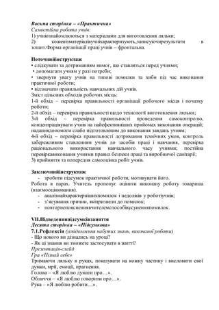 Восьма сторінка – «Практична»
Самостійна робота учнів:
1) учніознайомлюються з матеріалами для виготовлення ляльки;
2) коженізматеріалівучніхарактеризують,записуючирезультати в
зошит.Форма організації праці учнів – фронтальна.
Поточнийінструктаж
• слідкувати за дотриманням вимог, що ставляться перед учнями;
• допомагати учням у разі потреби;
• звернути увагу учнів на типові помилки та хиби під час виконання
практичної роботи;
• відзначати правильність навчальних дій учнів.
Зміст цільових обходів робочих місць:
1-й обхід – перевірка правильності організації робочого місця і початку
роботи;
2-й обхід – перевірка правильності щодо технології виготовлення ляльки;
3-й обхід – перевірка правильності проведення самоконтролю,
концентраціяуваги учнів на найефективніших прийомах виконання операцій;
наданнядопомоги слабо підготовленим до виконання завдань учням;
4-й обхід – перевірка правильності дотримання технічних умов, контроль
забережливим ставленням учнів до засобів праці і навчання, перевірка
раціонального використання навчального часу учнями; постійна
перевіркавиконання учнями правил безпеки праці та виробничої санітарії;
3) прийняття та попередня самооцінка робіт учнів.
Заключнийінструктаж
- зробити підсумок практичної роботи, мотивувати його.
Робота в парах. Учитель пропонує оцінити виконану роботу товариша
(взаємооцінювання).
- аналізнайхарактернішихпомилок і недоліків у роботіучнів;
- з’ясування причин, якіпризвели до помилок;
- повторнепоясненнявчителемспособівусуненняпомилок.
VIІ.Підведенняпідсумківзаняття
Десята сторінка – «Підсумкова»
7.1.Рефлексія (усвідомлення набутих знань, виконаної роботи)
- Що нового ви дізнались на уроці?
- Як ці знання ви зможете застосувати в житті?
Презентація-слайд
Гра «Пізнай себе»
Тримаючи ляльку в руках, показувати на кожну частину і висловити свої
думки, мрії, емоції, прагнення.
Голова – «Я люблю думати про…».
Обличчя – «Я люблю говорити про…».
Рука – «Я люблю робити…».
 