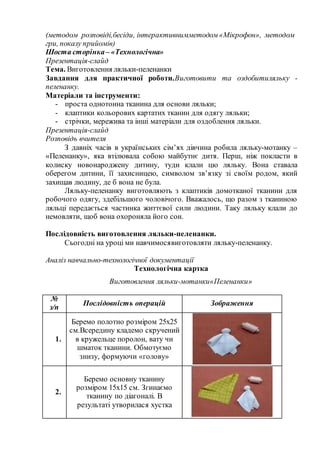 (методом розповіді,бесіди, інтерактивнимметодом «Мікрофон», методом
гри, показу прийомів)
Шоста сторінка– «Технологічна»
Презентація-слайд
Тема. Виготовлення ляльки-пеленанки
Завдання для практичної роботи.Виготовити та оздобитиляльку -
пеленанку.
Матеріали та інструменти:
- проста однотонна тканина для основи ляльки;
- клаптики кольорових картатих тканин для одягу ляльки;
- стрічки, мережива та інші матеріали для оздоблення ляльки.
Презентація-слайд
Розповідь вчителя
З давніх часів в українських сім’ях дівчина робила ляльку-мотанку –
«Пеленанку», яка втілювала собою майбутнє дитя. Перш, ніж покласти в
колиску новонароджену дитину, туди клали цю ляльку. Вона ставала
оберегом дитини, її захисницею, символом зв’язку зі своїм родом, який
захищав людину, де б вона не була.
Ляльку-пеленанку виготовляють з клаптиків домотканої тканини для
робочого одягу, здебільшого чоловічого. Вважалось, що разом з тканиною
ляльці передається частинка життєвої сили людини. Таку ляльку клали до
немовляти, щоб вона охороняла його сон.
Послідовність виготовлення ляльки-пеленанки.
Сьогодні на уроці ми навчимосявиготовляти ляльку-пеленанку.
Аналіз навчально-технологічної документації
Технологічна картка
Виготовлення ляльки-мотанки«Пеленанки»
№
з/п
Послідовність операцій Зображення
1.
Беремо полотно розміром 25х25
см.Всередину кладемо скручений
в кружельце поролон, вату чи
шматок тканини. Обмотуємо
знизу, формуючи «голову»
2.
Беремо основну тканину
розміром 15х15 см. Згинаємо
тканину по діагоналі. В
результаті утворилася хустка
 