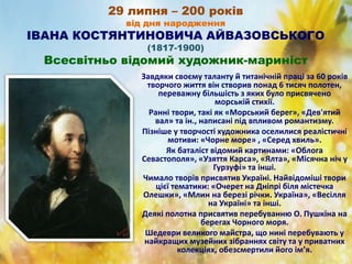 29 липня – 200 років
від дня народження
ІВАНА КОСТЯНТИНОВИЧА АЙВАЗОВСЬКОГО
(1817-1900)
Всесвітньо відомий художник-мариніст
Завдяки своєму таланту й титанічній праці за 60 років
творчого життя він створив понад 6 тисяч полотен,
переважну більшість з яких було присвячено
морській стихії.
Ранні твори, такі як «Морський берег», «Дев'ятий
вал» та ін., написані під впливом романтизму.
Пізніше у творчості художника оселилися реалістичні
мотиви: «Чорне море» , «Серед хвиль».
Як баталіст відомий картинами: «Облога
Севастополя», «Узяття Карса», «Ялта», «Місячна ніч у
Гурзуфі» та інші.
Чимало творів присвятив Україні. Найвідоміші твори
цієї тематики: «Очерет на Дніпрі біля містечка
Олешки», «Млин на березі річки. Україна», «Весілля
на Україні» та інші.
Деякі полотна присвятив перебуванню О. Пушкіна на
берегах Чорного моря.
Шедеври великого майстра, що нині перебувають у
найкращих музейних зібраннях світу та у приватних
колекціях, обезсмертили його ім’я.
 