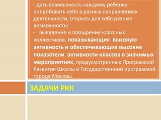 ЗАДАЧИ РКК
- дать возможность каждому ребенку:
попробовать себя в разных направлениях
деятельности, открыть для себя разные
возможности;
- выявление и поощрение классных
коллективов, показывающих высокую
активность и обеспечивающих высокие
показатели активности классов в значимых
мероприятиях, предусмотренных Программой
Развития Школы и Государственной программой
города Москвы.
 