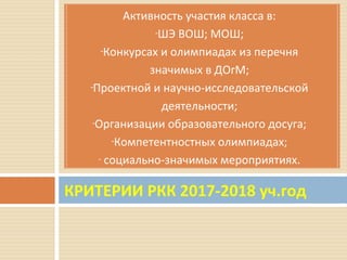 КРИТЕРИИ РКК 2017-2018 уч.год
Активность участия класса в:
-ШЭ ВОШ; МОШ;
-Конкурсах и олимпиадах из перечня
значимых в ДОгМ;
-Проектной и научно-исследовательской
деятельности;
-Организации образовательного досуга;
-Компетентностных олимпиадах;
- социально-значимых мероприятиях.
 