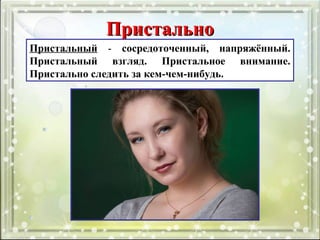 ПристальноПристально
Пристальный - сосредоточенный, напряжённый.
Пристальный взгляд. Пристальное внимание.
Пристально следить за кем-чем-нибудь.
 