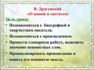 Цель урока:
• Познакомиться с биографией и
творчеством писателя.
• Познакомиться с произведением.
• Провести словарную работу, выяснить
значение непонятных слов.
• Проанализировать произведение и
понять его основную мысль.
В. Драгунский
«О живой и светится»
 