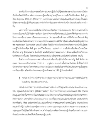 16
จะเห็นได้ว่าการเรียนการสอนในปัจจุบันความรู้ไม่ได้อยู่ที่ผู้สอนเพียงอย่างเดียว อินเตอร์เน็ตถือ
เป็นสื่อชนิดหนึ่งที่เป็นแหล่งรวบรวมความรู้จากที่ต่างๆ โดยผู้เรียนสามารถเข้าถึงได้ด้วยตัวเอง ดังที่ บุญ
เรือง เนียมหอม (2540: 81-85) กล่าวว่า การใช้อินเตอร์เน็ตจะช่วยให้ผู้เรียนได้รับทราบข้อมูลที่ทันสมัย
ผู้เรียนสามารถเรียนรู้ได้ด้วยตนเอง และช่วยให้การเรียนและการศึกษาค้นคว้า มีความทันสมัยและกว้าง
ขึ้น
นอกจากนี้ จากผลการวิจัยปัญหาที่พบมากที่สุดในการจัดกิจกรรม คือ ปัญหาด้านสถานที่จัด
กิจกรรม ในประเด็นนี้ผู้วิจัยมีความเห็นว่า ปัญหาด้านสถานที่จัดกิจกรรมเป็นปัญหาที่สาคัญมากต่อการจัด
กิจกรรมการเรียนการสอน เนื่องจากการสอนแบบ CBL ความพร้อมด้านสถานที่จัดกิจกรรมมีความสาคัญ
มาก ไม่ว่าจะเป็นห้องเรียน บรรยากาศภายในห้อง และอุปกรณ์ที่ใช้ภายในห้องเรียนต้องไม่ชารุดเสียหาย
เช่น คอมพิวเตอร์ โปรเจคเตอร์ และเครื่องเสียง ต้องเอื้ออานวยต่อการจัดการเรียนการสอนให้กับผู้สอน
และผู้เรียนให้มากที่สุด ดังที่ สุมน อมรวิวัฒน์ (2530 : 13) กล่าวว่า ภายในห้องเรียนต้องเป็นระเบียบ
เรียบร้อย น่าดู มีความสะอาด มีเครื่องใช้ และสิ่งอานวยความสะดวกต่างๆ ที่จะส่งเสริมให้การเรียนของ
นักเรียนสะดวกขึ้น เช่น ห้องเรียนมีขนาดเหมาะสม แสงเข้าถูกทาง และมีแสงสว่างเพียงพอ เป็นต้น
อีกทั้งการสร้างบรรยากาศการเรียนภายในห้องเรียนก็ถือว่ามีความสาคัญ ดังที่ สานักงาน
คณะกรรมการการศึกษาเอกชน (2531 :ค ) ระบุว่า บรรยากาศในชั้นเรียนเป็นส่วนหนึ่งที่ส่งเสริมให้
นักเรียนเกิดความสนใจในบทเรียนและเกิดแรงจูงใจในการเรียนรู้เพิ่มมากขึ้นผู้สอนต้องมีความเชี่ยวชาญ
และมีความตั้งใจ พร้อมที่จะถ่ายทอดความรู้และทักษะต่างๆ ให้กับผู้เรียนอย่างเต็มที่
2. ความพึงพอใจของนักศึกษาต่อการเรียนการสอน โดยวิธีการสอนแบบสร้างสรรค์เป็นฐาน
(Creativity Based Learning: CBL)
ความพึงพอใจโดยรวมของวิธีการสอนแบบสร้างสรรค์เป็นฐาน (Creativity Based Learning:
CBL) อยู่ในระดับพึงพอใจมาก ผู้วิจัยมีความเห็นว่า เนื่องจากการจัดกิจกรรมการสอนแบบ CBL เป็นการ
สอนรูปแบบใหม่ที่นักศึกษายังไม่เคยสัมผัสมาก่อน เป็นการสอนที่เน้นการลงมือปฏิบัติจึงทาให้นักศึกษา
เกิดความสนใจ มีความตื่นตัว (Active Learning) อยากที่จะเรียนรู้ เรียนอย่างมีความสุข และสนุกสนาน
สอดคล้องกับ วิริยะ ฤาชัยพาณิชย์ (2558:31) ที่ระบุว่า การสอนแบบสร้างสรรค์เป็นฐาน เป็นการจัดการ
สอนที่ทาให้ผู้เรียนตื่นตัวอยากรู้อยากเรียน (Active Learning) แทนที่การสอนบรรยาย (Lecture
Method) ทาให้ผู้เรียนได้ฝึกทักษะต่างๆ ทั้งทักษะในการค้นคว้าหาความรู้ ทักษะในการทางาน และ
ทักษะในการคิด แทนที่จะได้แต่เนื้อหาความรู้แบบเดิม
 