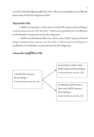 5
และจะเป็นประโยชน์ต่อตัวผู้สอนและผู้เรียนในรายวิชาการศึกษาเอกสารและหลักฐานทางประวัติศาสตร์
คณะครุศาสตร์ มหาวิทยาลัยราชภัฏสกลนคร อีกด้วย
วัตถุประสงค์การวิจัย
1. เพื่อศึกษาสภาพและปัญหาการจัดการเรียนการสอนโดยวิธีการสอนแบบสร้างสรรค์เป็นฐาน
(Creativity Based Learning: CBL) ในรายวิชา การศึกษาเอกสารและหลักฐานทางประวัติศาสตร์
สาขาวิชาสังคมศึกษา คณะครุศาสตร์ มหาวิทยาลัยราชภัฏสกลนคร
2. เพื่อศึกษาความพึงพอใจของนักศึกษาต่อการเรียนการสอน โดยวิธีการสอนแบบสร้างสรรค์
เป็นฐาน (Creativity Based Learning: CBL) ในรายวิชา การศึกษาเอกสารและหลักฐานทาง
ประวัติศาสตร์ สาขาวิชาสังคมศึกษา คณะครุศาสตร์ มหาวิทยาลัยราชภัฏสกลนคร
กรอบแนวคิด ทฤษฎีที่ใช้ในการวิจัย
การสอนโดยวิธีการสอนแบบ
สร้างสรรค์เป็นฐาน
(Creativity Based Learning: CBL)
ความพึงพอใจของนักศึกษาต่อการ
เรียนการสอน โดยวิธีการสอนแบบ
สร้างสรรค์เป็นฐาน
(Creativity Based Learning: CBL)
สภาพและปัญหาการเรียนการสอน
โดยวิธีการสอนแบบสร้างสรรค์เป็นฐาน
(Creativity Based Learning: CBL)
 