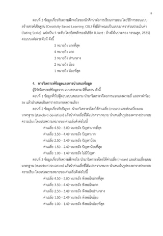 9
ตอนที่ 3 ข้อมูลเกี่ยวกับความพึงพอใจของนักศึกษาต่อการเรียนการสอน โดยวิธีการสอนแบบ
สร้างสรรค์เป็นฐาน (Creativity Based Learning: CBL) ซึ่งมีลักษณะเป็นแบบมาตราส่วนประเมินค่า
(Rating Scale) แบ่งเป็น 5 ระดับ โดยยึดหลักของลิเคิร์ต (Likert : อ้างถึงในประคอง กรรณสูต, 2535)
คะแนนแต่ละระดับมี ดังนี้
5 หมายถึง มากที่สุด
4 หมายถึง มาก
3 หมายถึง ปานกลาง
2 หมายถึง น้อย
1 หมายถึง น้อยที่สุด
4. การวิเคราะห์ข้อมูลและการนาเสนอข้อมูล
ผู้วิจัยวิเคราะห์ข้อมูลจาก แบบสอบถาม มีขั้นตอน ดังนี้
ตอนที่ 1 ข้อมูลทั่วไปผู้ตอบแบบสอบถาม นามาวิเคราะห์โดยการแจกแจงความถี่ และหาค่าร้อย
ละ แล้วนาเสนอเป็นตารางประกอบความเรียง
ตอนที่ 2 ข้อมูลเกี่ยวกับปัญหา นามาวิเคราะห์โดยใช้ค่าเฉลี่ย (mean) และส่วนเบี่ยงเบน
มาตรฐาน (standard deviation) แล้วนาค่าเฉลี่ยที่ได้แปลความหมาย นาเสนอในรูปของตารางประกอบ
ความเรียง โดยแปลความหมายของค่าเฉลี่ยดังต่อไปนี้
ค่าเฉลี่ย 4.50 - 5.00 หมายถึง ปัญหามากที่สุด
ค่าเฉลี่ย 3.50 - 4.49 หมายถึง ปัญหามาก
ค่าเฉลี่ย 2.50 - 3.49 หมายถึง ปัญหาน้อย
ค่าเฉลี่ย 1.50 - 2.49 หมายถึง ปัญหาน้อยที่สุด
ค่าเฉลี่ย 1.00 - 1.49 หมายถึง ไม่มีปัญหา
ตอนที่ 3 ข้อมูลเกี่ยวกับความพึงพอใจ นามาวิเคราะห์โดยใช้ค่าเฉลี่ย (mean) และส่วนเบี่ยงเบน
มาตรฐาน (standard deviation) แล้วนาค่าเฉลี่ยที่ได้แปลความหมาย นาเสนอในรูปของตารางประกอบ
ความเรียง โดยแปลความหมายของค่าเฉลี่ยดังต่อไปนี้
ค่าเฉลี่ย 4.50 - 5.00 หมายถึง พึงพอใจมากที่สุด
ค่าเฉลี่ย 3.50 - 4.49 หมายถึง พึงพอใจมาก
ค่าเฉลี่ย 2.50 - 3.49 หมายถึง พึงพอใจปานกลาง
ค่าเฉลี่ย 1.50 - 2.49 หมายถึง พึงพอใจน้อย
ค่าเฉลี่ย 1.00 - 1.49 หมายถึง พึงพอใจน้อยที่สุด
 