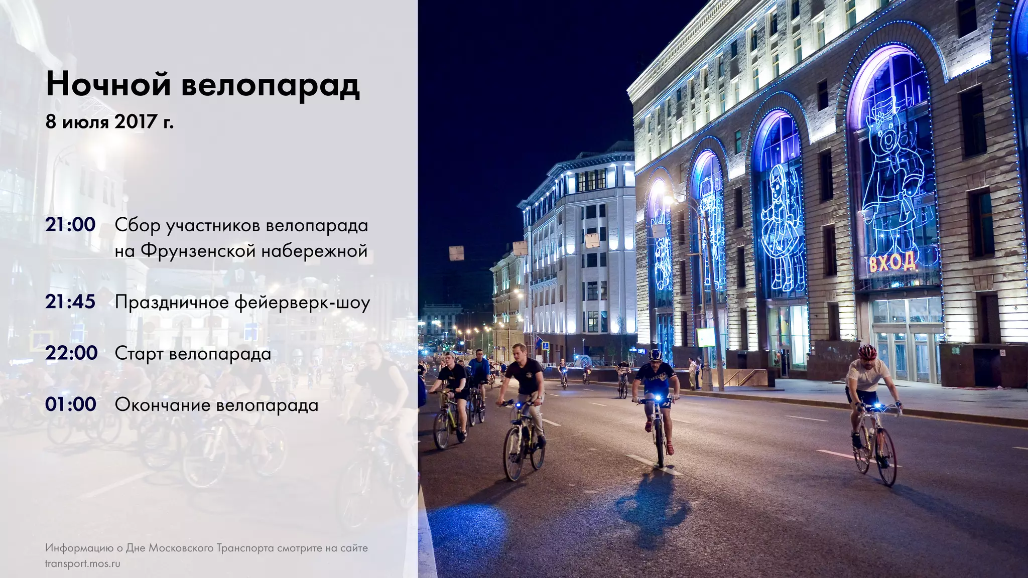5
21:00	 Сбор участников велопарада
			на Фрунзенской набережной
21:45	 Праздничное фейерверк-шоу
22:00 	 Старт велопарада
01:00	 Окончание велопарада
Ночной велопарад
8 июля 2017 г.
Информацию о Дне Московского Транспорта смотрите на сайте
transport.mos.ru
 