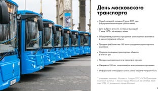 1
День московского
транспорта
•	 Новый городской праздник 8 июля 2017 года
(в будущем каждая вторая суббота июля) *
•	 Дата выбрана в память о впервые вышедшей
7 июля 1872 г. на маршрут конки
•	 Объединение различных праздников транспортного комплекса
в единое городское событие
•	 Праздник для более чем 160 тысяч сотрудников транспортного
комплекса
•	 Открытое посещение транспортных объектов
в течении дня
•	 Праздничные мероприятия в парках для горожан
•	 Ожидается 100 тыс. посетителей на всех площадках праздника
•	 Информацию о площадках можно узнать на сайте transport.mos.ru
* утвержден законом г. Москвы от 1 марта 2017 г. №5 «О внесении
изменения в статью 1 Закона города Москвы от 22 сентября 2004
года №56 «О праздниках города Москвы»
 