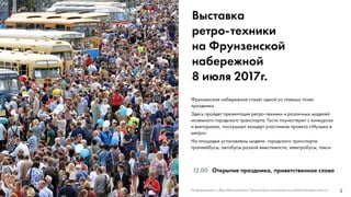 2
Выставка
ретро-техники
на Фрунзенской
набережной
8 июля 2017г.
12.00 Открытие праздника, приветственное слово
Фрунзенская набережная станет одной из главных точек
праздника.
Здесь пройдет презентация ретро-техники и различных моделей
наземного городского транспорта. Гости поучаствуют с конкурсах
и викторинах, послушают концерт участников проекта «Музыка в
метро».
На площадке установлены модели городского транспорта:
троллейбусы, автобусы разной вместимости, электробусы, такси.
Информацию о Дне Московского Транспорта смотрите на сайте transport.mos.ru
 