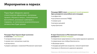 3
Мероприятия в парках
Парки будет объединять единое
стилистическое оформление, программы
проекта «Музыка в метро», показательные
выступления, розыгрыши сувениров и
подарков, но наполнение развлекательными
активностями будет разное
В парке Сокольники на Фестивальной площади
развернется семейная площадка
•	интерактивное представление на тему правил дорожного движения
•	интерактивная зона «Азбука безопасности»
•	обучающая трасса
•	площадка для детей всех возрастов с полосой препятствий
•	викторины по безопасности дорожного движения
Площадка Парк Горького будет выполнена
в стилистике «с ностальгией»
•	инструментальная музыка
•	игровая зона с автоматами из детства
•	мастер-классы
•	раздача сувениров с символикой Московского транспорта
Площадка ВДНХ станет молодежной точкой праздника
Здесь развернется масштабная мото-площадка
•	мотофристайл
•	выступления мотополка ГИБДД
•	полевая кухня
•	викторина для детей
•	ретро фотозона
Информацию о Дне Московского Транспорта смотрите на сайте transport.mos.ru
 
