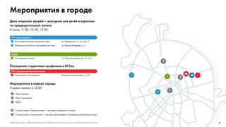 4
Мероприятия в городе
День открытых дверей – экскурсии для детей и взрослых
по предварительной записи
8 июля, 11.00, 13.00, 15.00
Посещение студентами профильных ВУЗов
Мероприятия в парках города
8 июля, начало в 12:00
ГУП «Мосгортранс»
ГУП «Московский метрополитен»
ЦОДД
1 Краснопресненское трамвайное депо ул. Твардовского, д. 6, корп. 5
2 Филевский автобусно-троллейбусный парк ул. Дениса Давыдова, д. 2
1 Электродепо «Измайлово» Измайловский проспект, д. 45
1 Ситуационный центр 2-й Лесной переулок д.a 11, стр.1
1 Парк Горького
2 Парк Сокольники
3 ВДНХ
Станция метро «Партизанская» — выставка подвижного состава
Станция метро «Сокольники» — выставка фотографий, посвященных работникам метро
11
1
2
3
1
2
Информацию о Дне Московского Транспорта смотрите на сайте transport.mos.ru
 