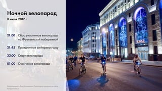 5
21:00	 Сбор участников велопарада
			на Фрунзенской набережной
21:45	 Праздничное фейерверк-шоу
22:00 	 Старт велопарада
01:00	 Окончание велопарада
Ночной велопарад
8 июля 2017 г.
Информацию о Дне Московского Транспорта смотрите на сайте
transport.mos.ru
 