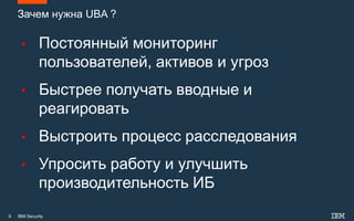 6 IBM Security
Зачем нужна UBA ?
• Постоянный мониторинг
пользователей, активов и угроз
• Быстрее получать вводные и
реагировать
• Выстроить процесс расследования
• Упросить работу и улучшить
производительность ИБ
 