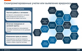 9 IBM Security
Скомпрометированные учетки или выявление вредоноса
Detect
unmanaged
accounts
Using rarely
used
privileges
Change in
account
privileges
Accessing
from a jump
or a Tor
server
Internet
communication
with malicious
sources
Higher than
normal high-
value assets or
server access
Excessive,
suspicious
http activity
Usage
frequency of
an account
Login
failures
Access VPN
account from
unusual
location or
times
Users
Accessing
infrastructure
from unusual
location
Abnormal
change in
account
usage /
behavior
Account
usage
deviating from
peer groups
Access
frequency of
an account
Usage of a
canceled,
suspended or
blocked user
privilege
Account
usage at
unusual times
Logins
from multiple
devices,
multiple
places
Dormant
account
accessing
important
assets
UBA Scenarios
Изменение прав уч.записи
Пользователь пытается изменить
права в существующей уч.записи или
создать новую в другой системе
Частота работы с активами
Активность пользователя с активом
резко возросла или доступ к
нескольким активам участился
Отличие поведения от
целевой группы
Паттерн активности пользователя
начинает отклоняться от его целевой
группы
 