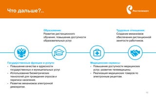 Государственные функции и услуги:
- Повышение качества и адресности
государственных и муниципальных услуг.
- Использование биометрических
технологий для проведения опросов и
переписи населения.
- Развитие механизмов электронной
демократии.
10
Что дальше?..
Трудовые отношения:
Создание механизмов
обеспечения дистанционной
занятости работников.
Медицинские сервисы:
- Повышение доступности медицинских
услуг, развитие телемедицины.
- Реализация медицинских товаров по
электронным рецептам.
Образование:
Развитие дистанционного
обучения, повышение доступности
образовательных услуг.
 