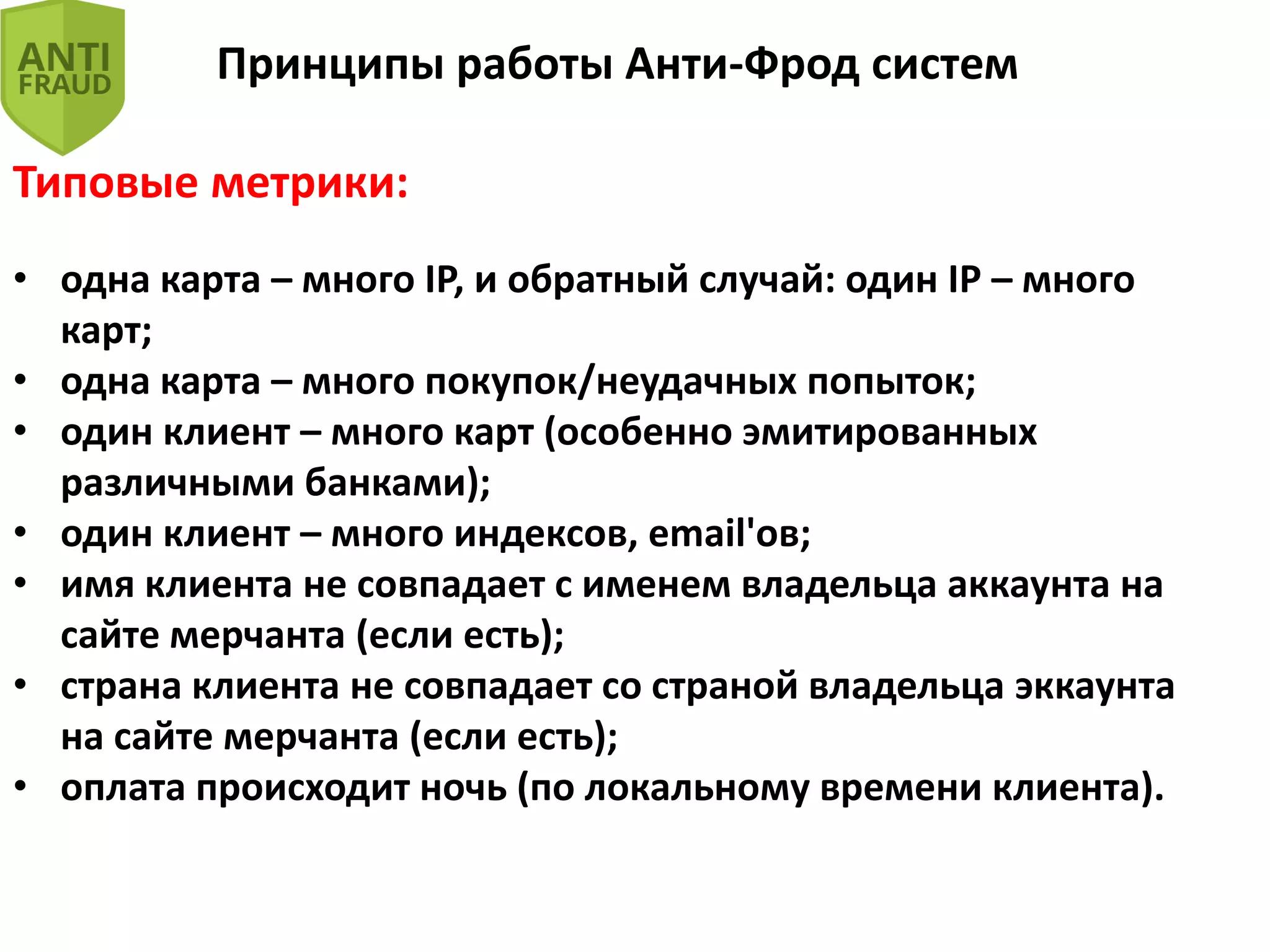 Принципы работы Анти-Фрод систем
Типовые метрики:
• одна карта – много IP, и обратный случай: один IP – много
карт;
• одна карта – много покупок/неудачных попыток;
• один клиент – много карт (особенно эмитированных
различными банками);
• один клиент – много индексов, email'ов;
• имя клиента не совпадает с именем владельца аккаунта на
сайте мерчанта (если есть);
• страна клиента не совпадает со страной владельца эккаунта
на сайте мерчанта (если есть);
• оплата происходит ночь (по локальному времени клиента).
 