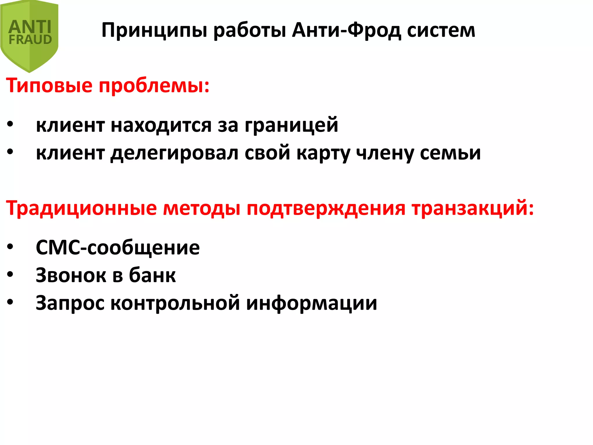 Принципы работы Анти-Фрод систем
Типовые проблемы:
• клиент находится за границей
• клиент делегировал свой карту члену семьи
Традиционные методы подтверждения транзакций:
• СМС-сообщение
• Звонок в банк
• Запрос контрольной информации
 