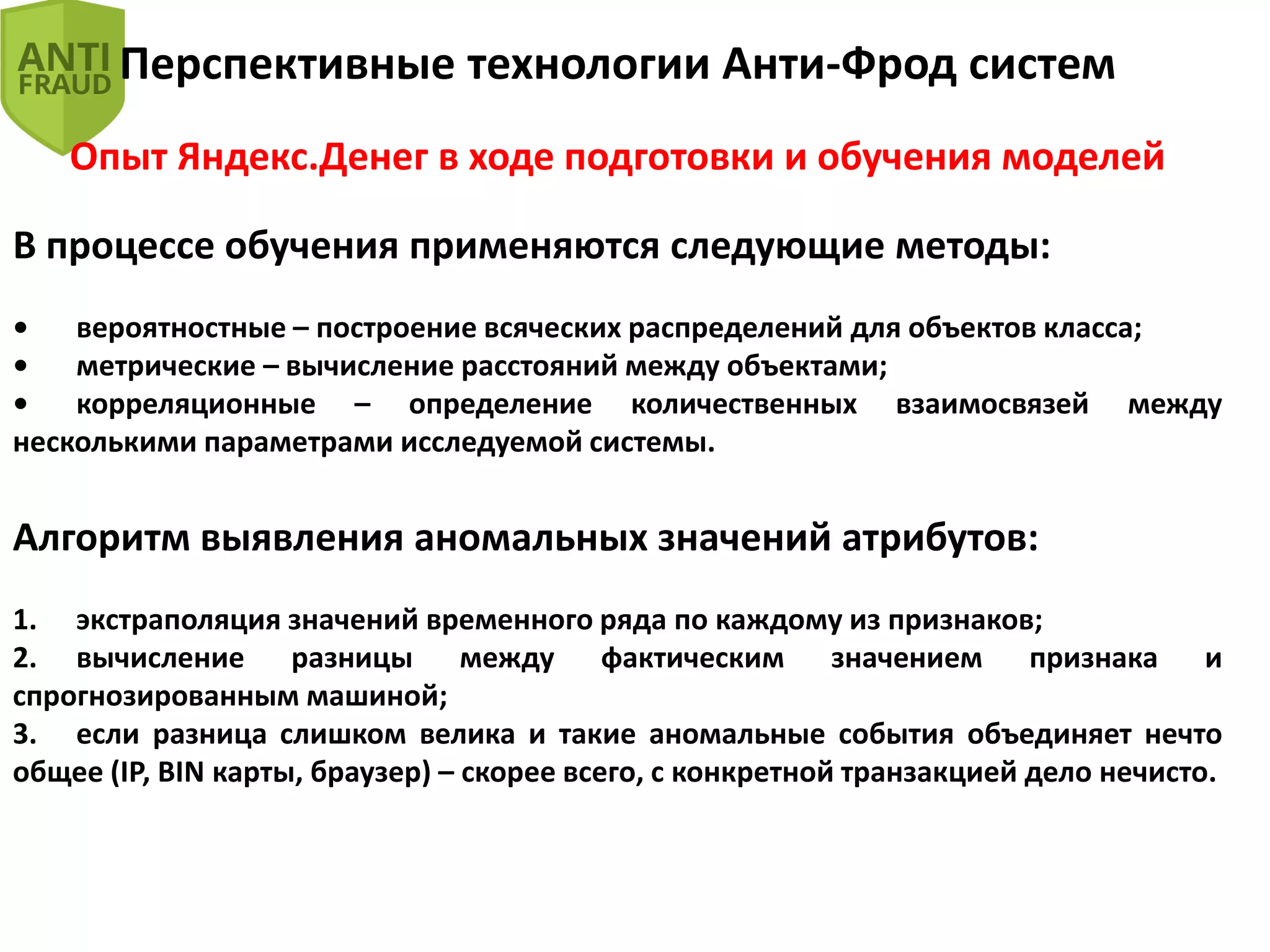Перспективные технологии Анти-Фрод систем
Опыт Яндекс.Денег в ходе подготовки и обучения моделей
В процессе обучения применяются следующие методы:
• вероятностные – построение всяческих распределений для объектов класса;
• метрические – вычисление расстояний между объектами;
• корреляционные – определение количественных взаимосвязей между
несколькими параметрами исследуемой системы.
Алгоритм выявления аномальных значений атрибутов:
1. экстраполяция значений временного ряда по каждому из признаков;
2. вычисление разницы между фактическим значением признака и
спрогнозированным машиной;
3. если разница слишком велика и такие аномальные события объединяет нечто
общее (IP, BIN карты, браузер) – скорее всего, с конкретной транзакцией дело нечисто.
 