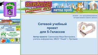 Scratch - метод проб.
Ошибок нет.
Scratch - это программирование,
которое можно освоить весело.
Сетевой учебный
проект
для 5-7классов
Автор проекта: Савченкова Мира Викторовна,
учитель информатики, МБОУ “Лицей” г. Протвино
 