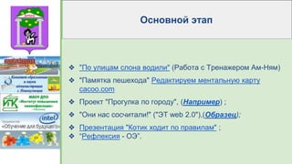 Основной этап
❖ "По улицам слона водили" (Работа с Тренажером Ам-Ням)
❖ "Памятка пешехода" Редактируем ментальную карту
cacoo.com
❖ Проект "Прогулка по городу", (Например) ;
❖ "Они нас сосчитали!" ("ЭТ web 2.0"),(Образец);
❖ Презентация "Котик ходит по правилам" ;
❖ “Рефлексия - ОЭ”.
 