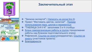Заключительный этап
❖ "Записка эксперта!" ( Написать на доске lino it)
❖ Проект "Фестиваль цветов, салютов!" . Пример
использования пера, циклов и переменных
❖ "ТАБЛИЦА З-И-У-К" заполняем 3 и 4 столбцы
❖ Бланк самоорганизации работы в группе (продолжение
работы над бланком подготовительного этапа)
❖ Рефлексия. Ссылка на анкету(координатор), Ссылка на
анкету (участников проекта)
❖ Благодарности
 